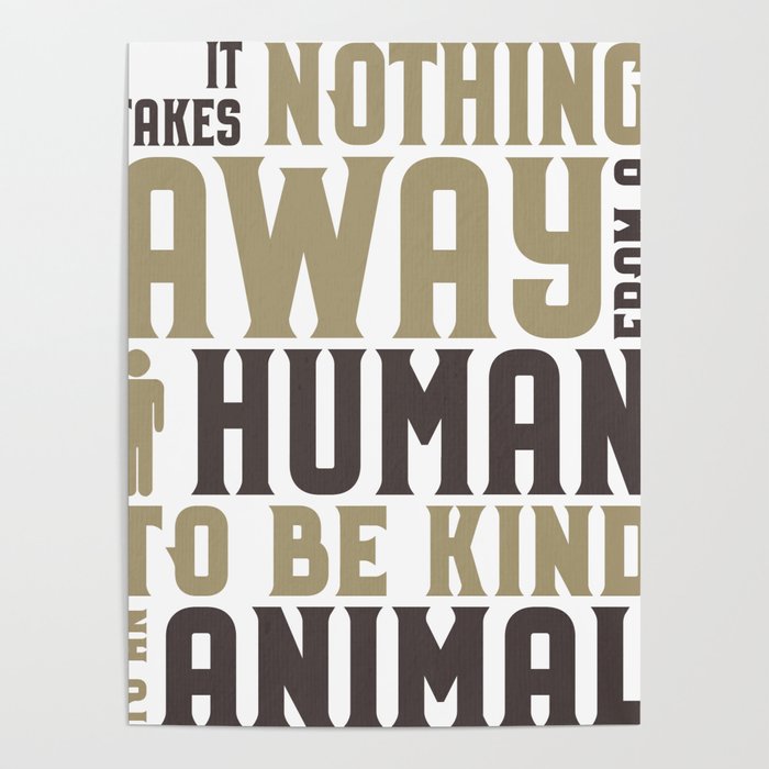 Animal Lover Be Kind to Animals Takes nothing away from a human to be kind  to an animal Poster by Kanig Designs | Society6